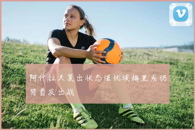 阿什拉夫复出状态堪忧埃梅里或仍将首发出战