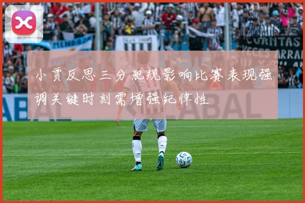 小贾反思三分犯规影响比赛表现强调关键时刻需增强纪律性