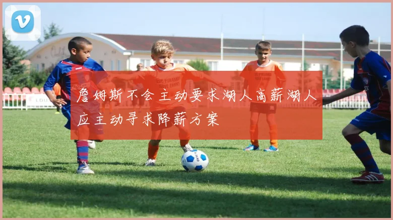 詹姆斯不会主动要求湖人高薪湖人应主动寻求降薪方案