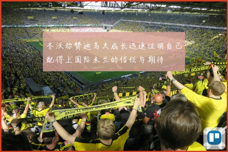 齐沃称赞迪乌夫成长迅速证明自己配得上国际米兰的信任与期待