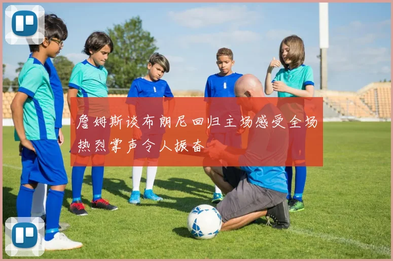 詹姆斯谈布朗尼回归主场感受全场热烈掌声令人振奋