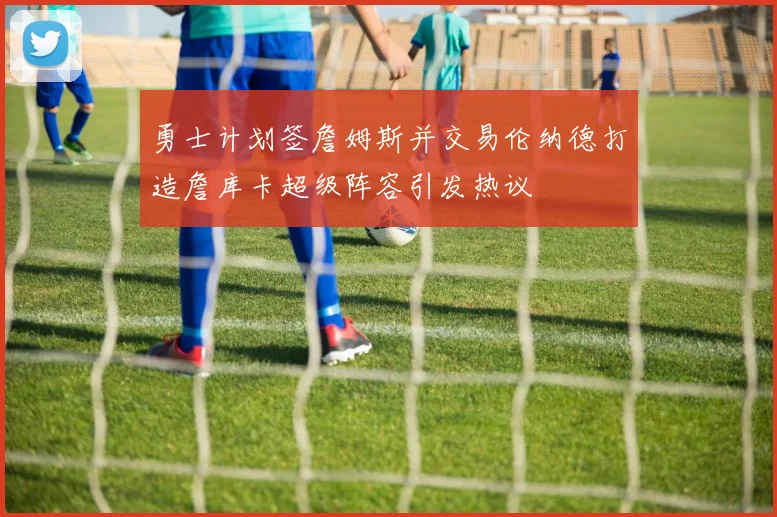 勇士计划签詹姆斯并交易伦纳德打造詹库卡超级阵容引发热议