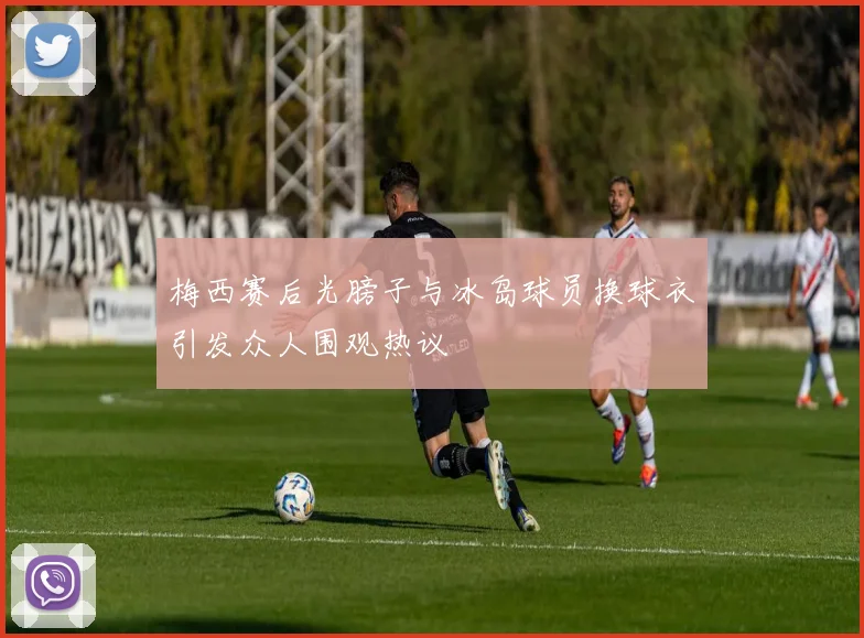 梅西赛后光膀子与冰岛球员换球衣引发众人围观热议