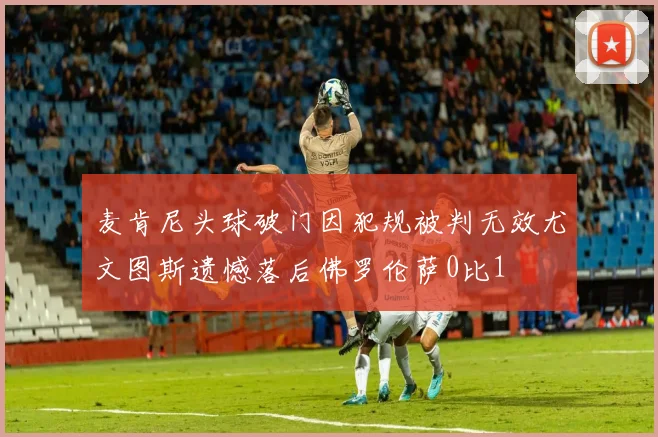 麦肯尼头球破门因犯规被判无效尤文图斯遗憾落后佛罗伦萨0比1