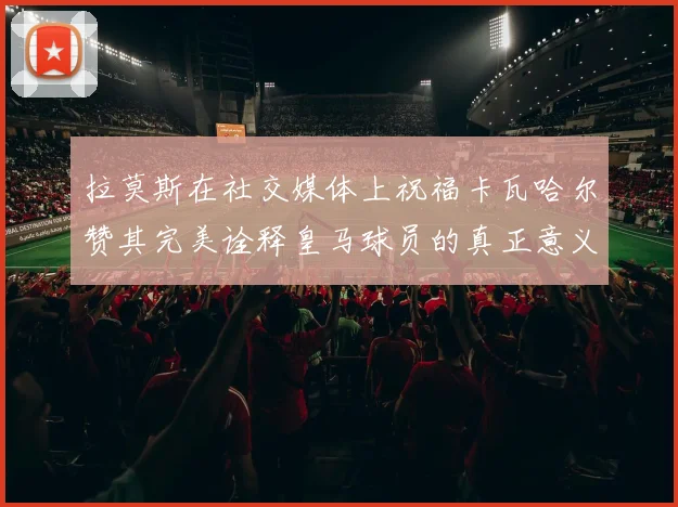 拉莫斯在社交媒体上祝福卡瓦哈尔赞其完美诠释皇马球员的真正意义