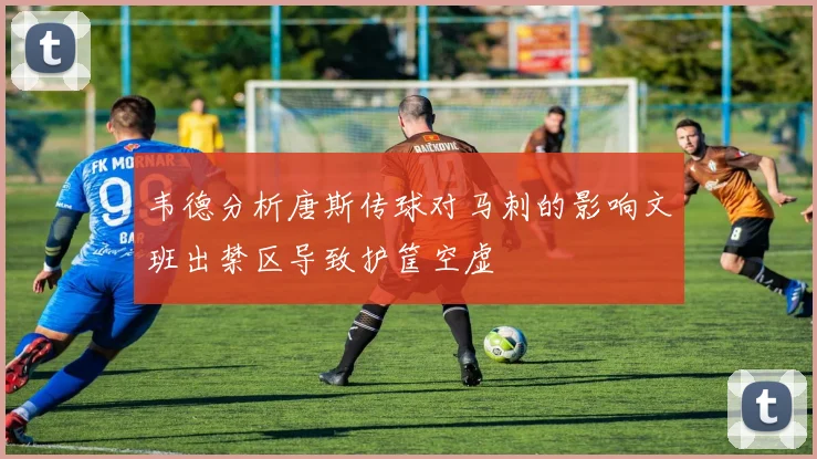 韦德分析唐斯传球对马刺的影响文班出禁区导致护筐空虚