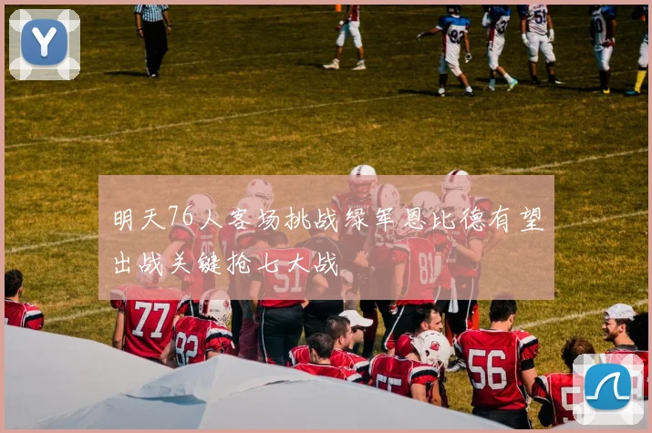 明天76人客场挑战绿军恩比德有望出战关键抢七大战