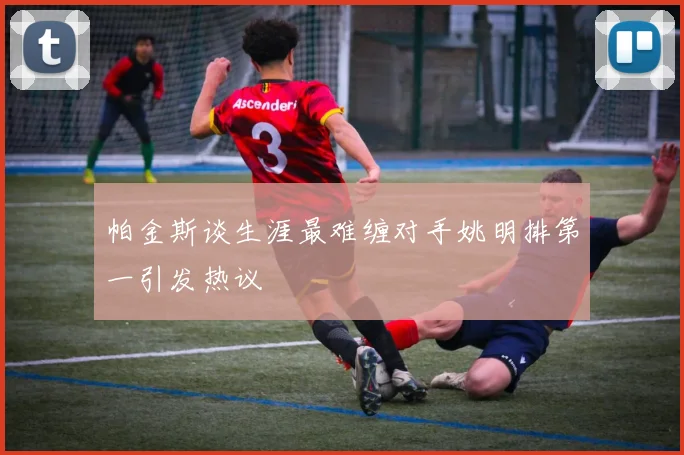 帕金斯谈生涯最难缠对手姚明排第一引发热议