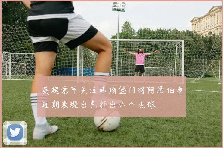 英超意甲关注弗赖堡门将阿图伯鲁近期表现出色扑出六个点球