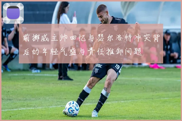 前挪威主帅回忆与瑟尔洛特冲突背后的年轻气盛与责任推卸问题