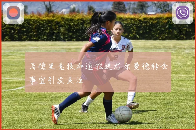 马德里竞技加速推进尤尔曼德转会事宜引发关注