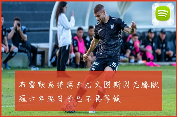 布雷默或将离开尤文图斯因无缘欧冠六年混日子已不再等候