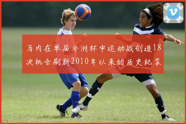 马内在单届非洲杯中运动战创造18次机会刷新2010年以来的历史纪录