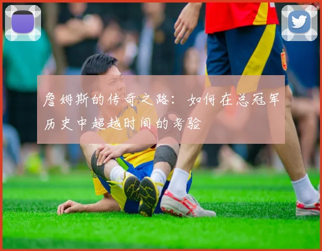 詹姆斯的传奇之路：如何在总冠军历史中超越时间的考验
