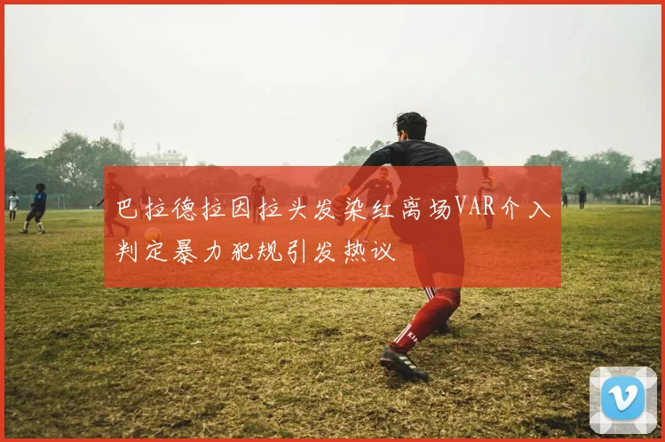 巴拉德拉因拉头发染红离场VAR介入判定暴力犯规引发热议