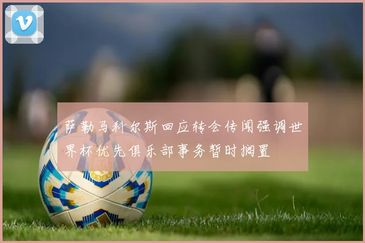 萨勒马科尔斯回应转会传闻强调世界杯优先俱乐部事务暂时搁置