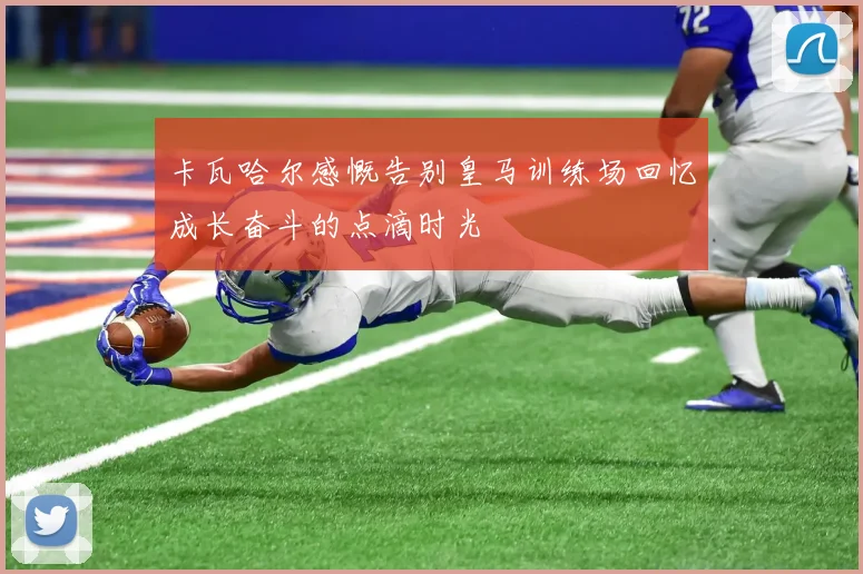 卡瓦哈尔感慨告别皇马训练场回忆成长奋斗的点滴时光