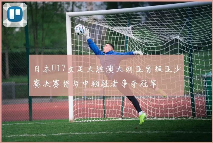 日本U17女足大胜澳大利亚晋级亚少赛决赛将与中朝胜者争夺冠军