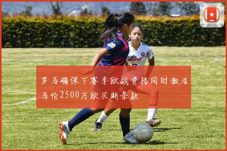 罗马确保下赛季欧战资格同时激活马伦2500万欧买断条款