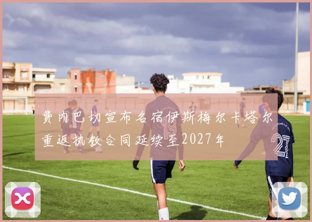费内巴切宣布名宿伊斯梅尔卡塔尔重返执教合同延续至2027年