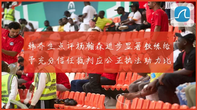 韩乔生点评杨瀚森进步显著教练给予充分信任裁判应公正执法助力比赛发展