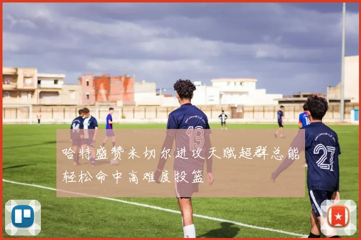 哈特盛赞米切尔进攻天赋超群总能轻松命中高难度投篮