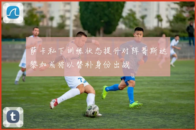 萨卡私下训练状态提升对阵哥斯达黎加或将以替补身份出战