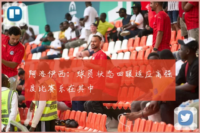 阿洛伊西：球员状态回暖适应高强度比赛乐在其中