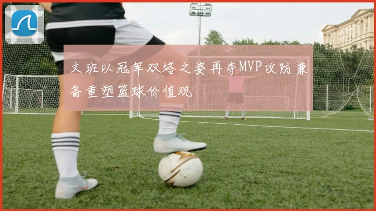 文班以冠军双塔之姿再夺MVP攻防兼备重塑篮球价值观