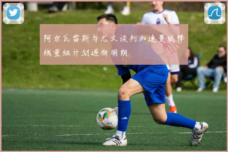阿尔瓦雷斯与尤文谈判加速曼城锋线重组计划逐渐明朗