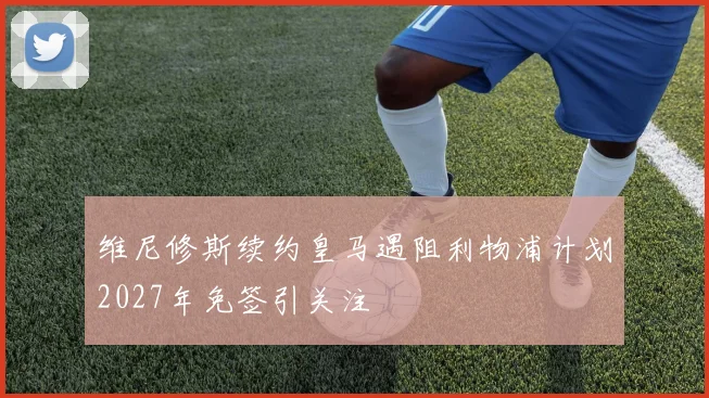 维尼修斯续约皇马遇阻利物浦计划2027年免签引关注